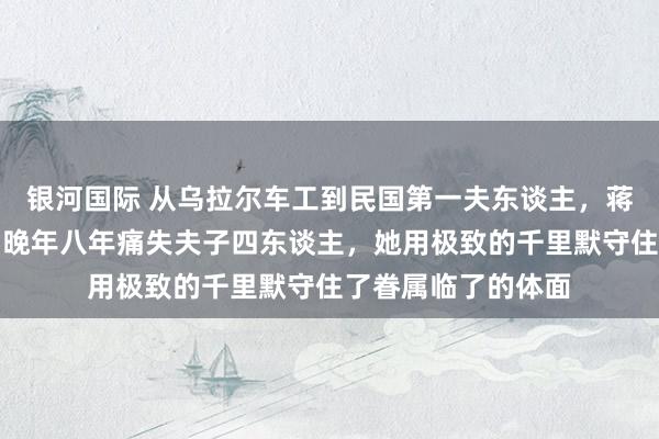 银河国际 从乌拉尔车工到民国第一夫东谈主，蒋方良忍耐七十载，晚年八年痛失夫子四东谈主，她用极致的千里默守住了眷属临了的体面
