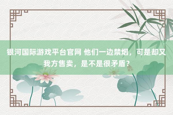 银河国际游戏平台官网 他们一边禁烟，可是却又我方售卖，是不是很矛盾？