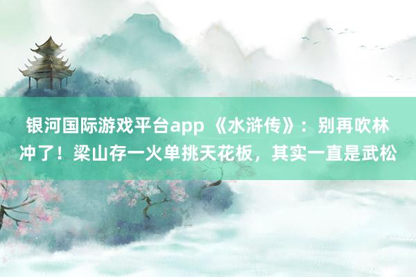 银河国际游戏平台app 《水浒传》：别再吹林冲了！梁山存一火单挑天花板，其实一直是武松