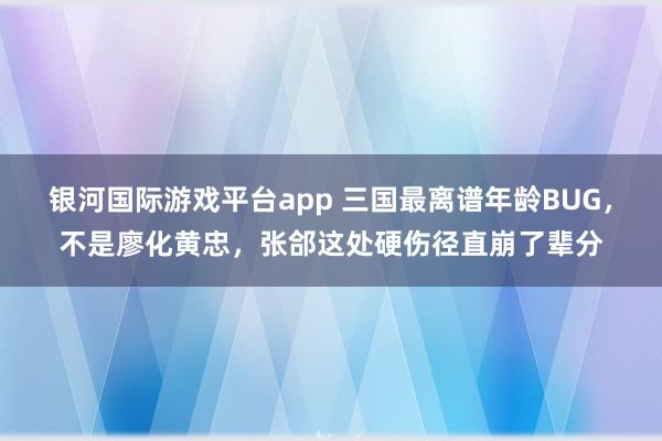 银河国际游戏平台app 三国最离谱年龄BUG，不是廖化黄忠，张郃这处硬伤径直崩了辈分