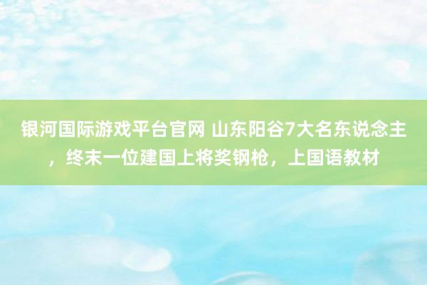 银河国际游戏平台官网 山东阳谷7大名东说念主，终末一位建国上将奖钢枪，上国语教材