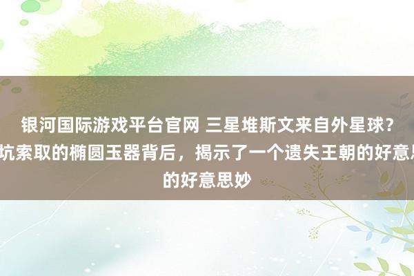 银河国际游戏平台官网 三星堆斯文来自外星球？5号坑索取的椭圆玉器背后，揭示了一个遗失王朝的好意思妙