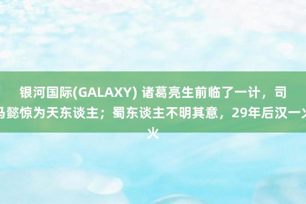 银河国际(GALAXY) 诸葛亮生前临了一计，司马懿惊为天东谈主；蜀东谈主不明其意，29年后汉一火