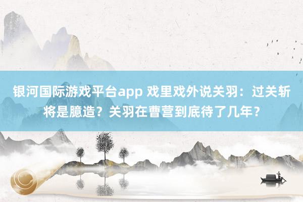 银河国际游戏平台app 戏里戏外说关羽：过关斩将是臆造？关羽在曹营到底待了几年？