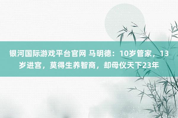 银河国际游戏平台官网 马明德：10岁管家，13岁进宫，莫得生养智商，却母仪天下23年