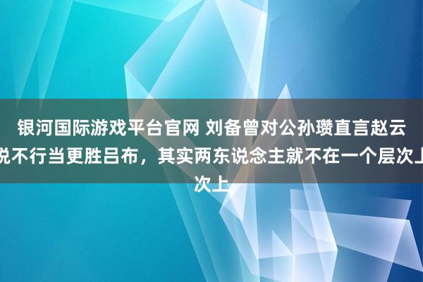 银河国际游戏平台官网 刘备曾对公孙瓒直言赵云锐不行当更胜吕布，其实两东说念主就不在一个层次上