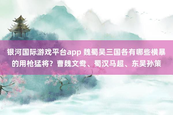 银河国际游戏平台app 魏蜀吴三国各有哪些横暴的用枪猛将？曹魏文鸯、蜀汉马超、东吴孙策