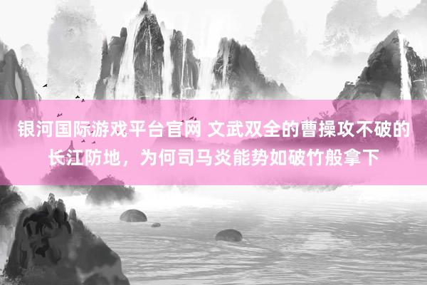 银河国际游戏平台官网 文武双全的曹操攻不破的长江防地，为何司马炎能势如破竹般拿下