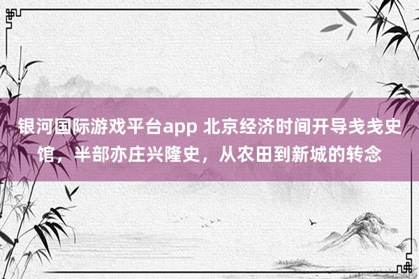 银河国际游戏平台app 北京经济时间开导戋戋史馆，半部亦庄兴隆史，从农田到新城的转念