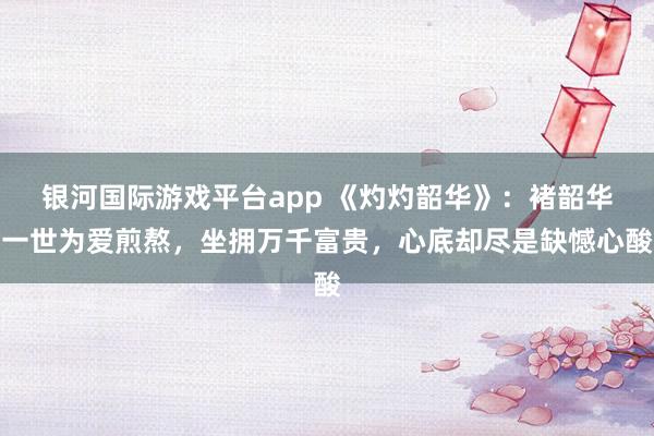 银河国际游戏平台app 《灼灼韶华》：褚韶华一世为爱煎熬，坐拥万千富贵，心底却尽是缺憾心酸
