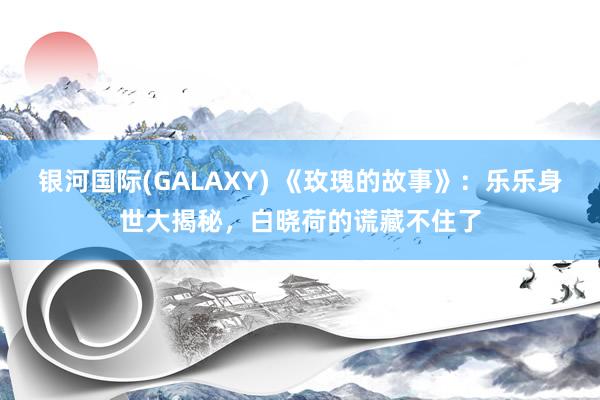 银河国际(GALAXY) 《玫瑰的故事》：乐乐身世大揭秘，白晓荷的谎藏不住了