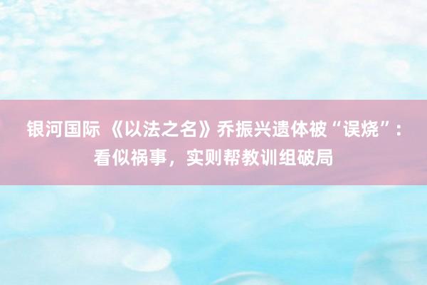 银河国际 《以法之名》乔振兴遗体被“误烧”：看似祸事，实则帮教训组破局