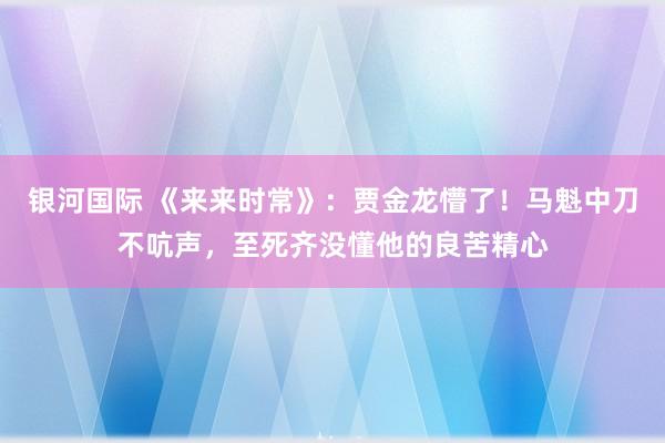 银河国际 《来来时常》：贾金龙懵了！马魁中刀不吭声，至死齐没懂他的良苦精心