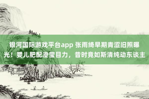 银河国际游戏平台app 张雨绮早期青涩旧照曝光！婴儿肥配澄莹目力，昔时竟如斯清纯动东谈主