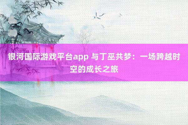 银河国际游戏平台app 与丁巫共梦：一场跨越时空的成长之旅