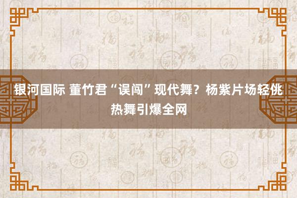 银河国际 董竹君“误闯”现代舞？杨紫片场轻佻热舞引爆全网