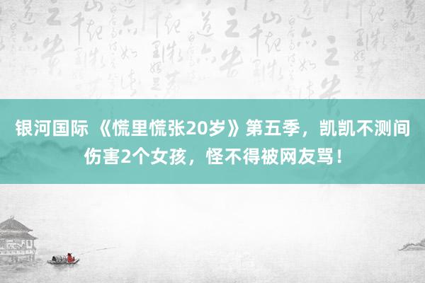 银河国际 《慌里慌张20岁》第五季，凯凯不测间伤害2个女孩，怪不得被网友骂！