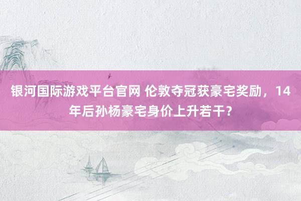 银河国际游戏平台官网 伦敦夺冠获豪宅奖励，14年后孙杨豪宅身价上升若干？