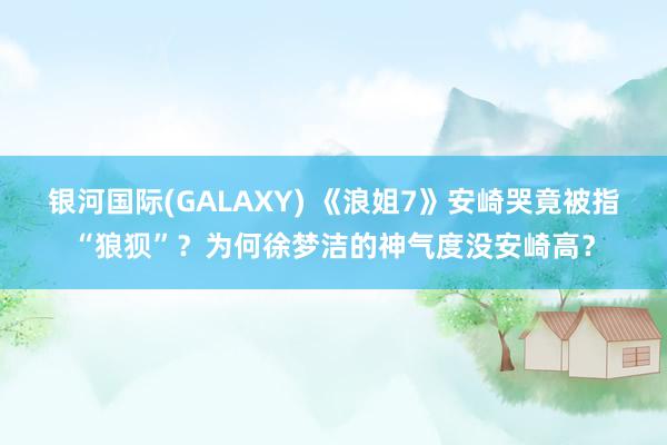 银河国际(GALAXY) 《浪姐7》安崎哭竟被指“狼狈”？为何徐梦洁的神气度没安崎高？