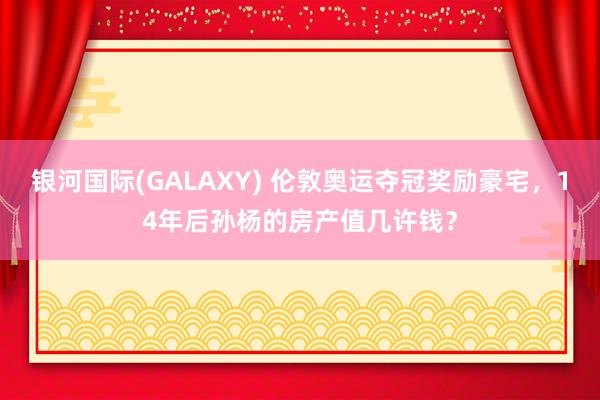 银河国际(GALAXY) 伦敦奥运夺冠奖励豪宅，14年后孙杨的房产值几许钱？