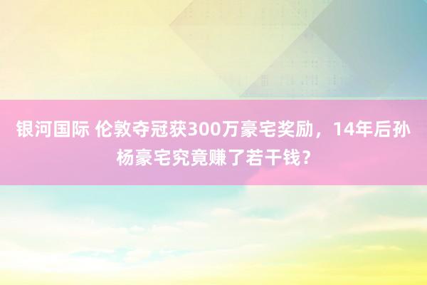 银河国际 伦敦夺冠获300万豪宅奖励，14年后孙杨豪宅究竟赚了若干钱？