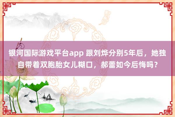 银河国际游戏平台app 跟刘烨分别5年后，她独自带着双胞胎女儿糊口，郝蕾如今后悔吗？