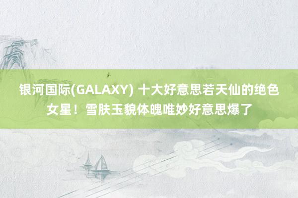 银河国际(GALAXY) 十大好意思若天仙的绝色女星！雪肤玉貌体魄唯妙好意思爆了