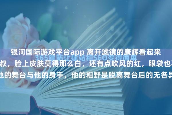 银河国际游戏平台app 离开滤镜的康辉看起来就像一位粗野的中年大叔，脸上皮肤莫得那么白，还有点吹风的红，眼袋也不小。 他的魔力在于他的舞台与他的身手，他的粗野是脱离舞台后的无各异感。 见过他录节指标东谈主王人知谈，唯有镜头一开，整个东谈主就跟换了开关似的。 有次在后台遇见他，正折腰翻稿子呢，头发被风吹得翘起一撮，手里还攥着...