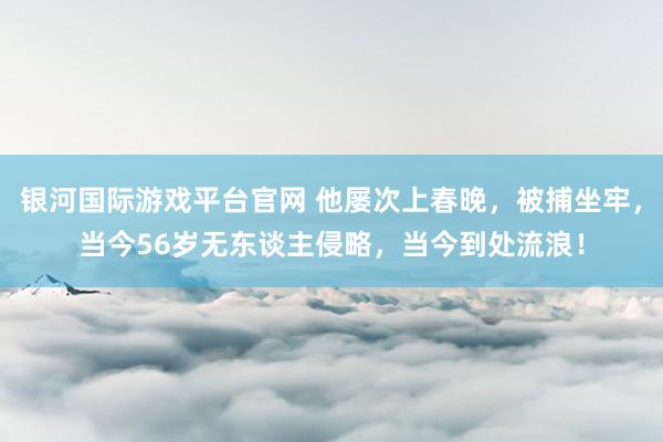 银河国际游戏平台官网 他屡次上春晚，被捕坐牢，当今56岁无东谈主侵略，当今到处流浪！