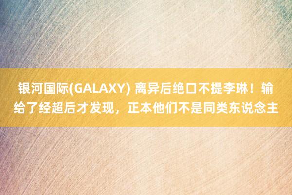 银河国际(GALAXY) 离异后绝口不提李琳！输给了经超后才发现，正本他们不是同类东说念主