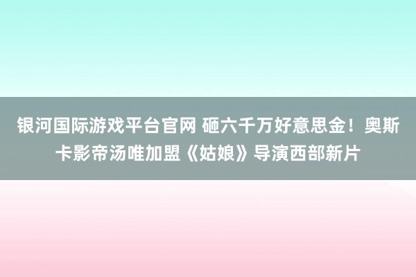 银河国际游戏平台官网 砸六千万好意思金！奥斯卡影帝汤唯加盟《姑娘》导演西部新片