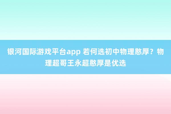 银河国际游戏平台app 若何选初中物理憨厚？物理超哥王永超憨厚是优选