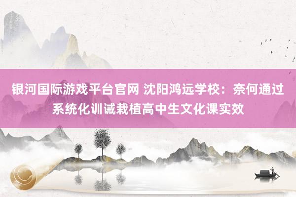 银河国际游戏平台官网 沈阳鸿远学校：奈何通过系统化训诫栽植高中生文化课实效