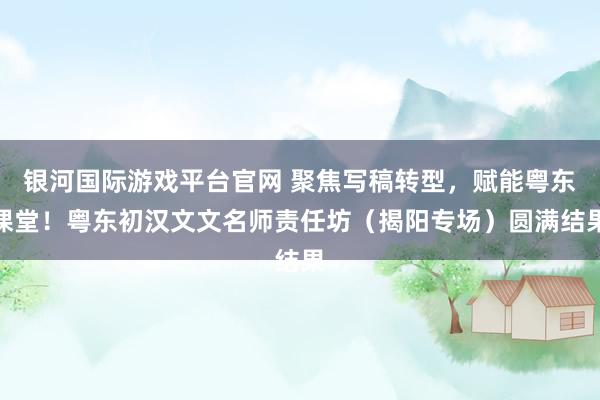银河国际游戏平台官网 聚焦写稿转型，赋能粤东课堂！粤东初汉文文名师责任坊（揭阳专场）圆满结果