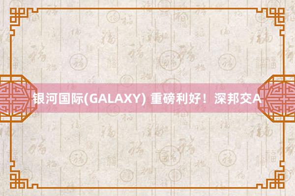 银河国际(GALAXY) 重磅利好！深邦交A