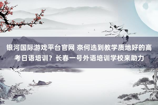 银河国际游戏平台官网 奈何选到教学质地好的高考日语培训？长春一号外语培训学校来助力