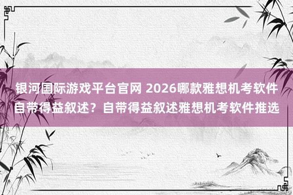 银河国际游戏平台官网 2026哪款雅想机考软件自带得益叙述？自带得益叙述雅想机考软件推选