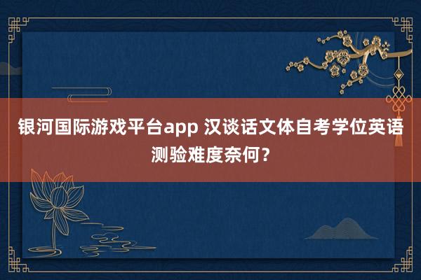 银河国际游戏平台app 汉谈话文体自考学位英语测验难度奈何？
