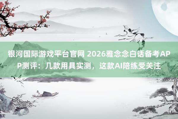 银河国际游戏平台官网 2026雅念念白话备考APP测评：几款用具实测，这款AI陪练受关注