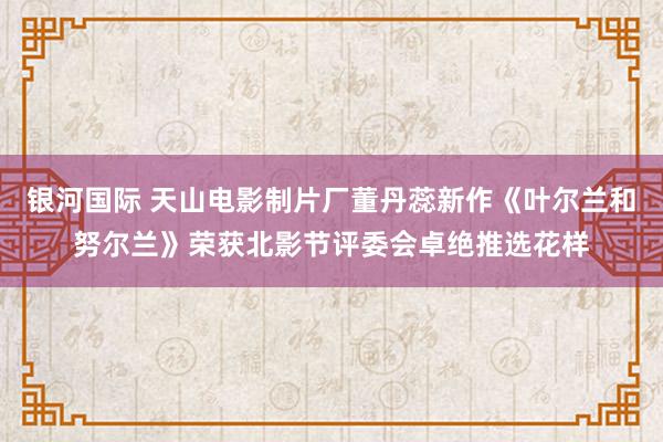 银河国际 天山电影制片厂董丹蕊新作《叶尔兰和努尔兰》荣获北影节评委会卓绝推选花样