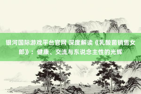 银河国际游戏平台官网 深度解读《乳酸菌销售女郎》：健康、交流与东说念主性的光辉