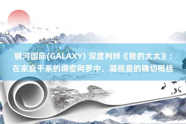 银河国际(GALAXY) 深度判辨《我的太太》：在家庭干系的绵密网罗中，凝视爱的确切概括