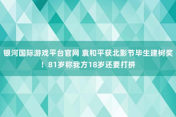 银河国际游戏平台官网 袁和平获北影节毕生建树奖！81岁称我方18岁还要打拼