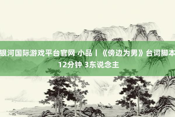 银河国际游戏平台官网 小品丨《傍边为男》台词脚本 12分钟 3东说念主