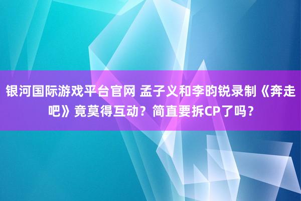 银河国际游戏平台官网 孟子义和李昀锐录制《奔走吧》竟莫得互动？简直要拆CP了吗？