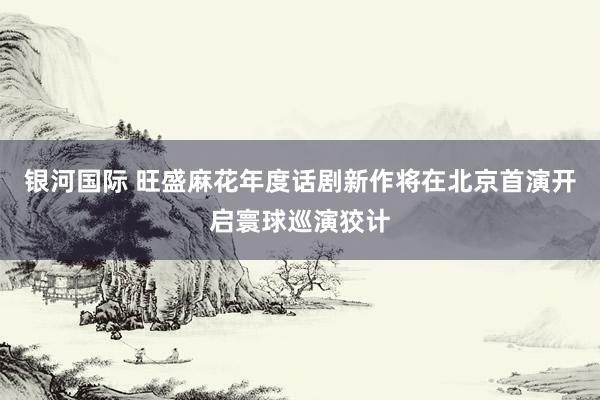 银河国际 旺盛麻花年度话剧新作将在北京首演开启寰球巡演狡计