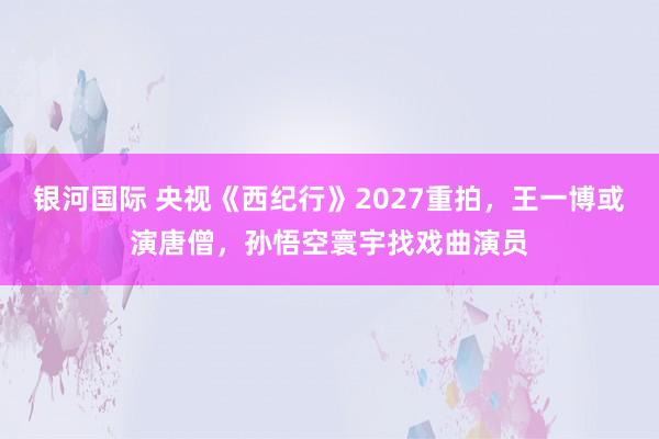 银河国际 央视《西纪行》2027重拍，王一博或演唐僧，孙悟空寰宇找戏曲演员