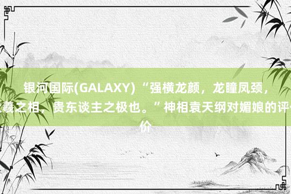 银河国际(GALAXY) “强横龙颜，龙瞳凤颈，伏羲之相，贵东谈主之极也。”神相袁天纲对媚娘的评价
