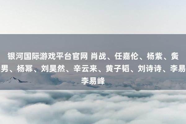 银河国际游戏平台官网 肖战、任嘉伦、杨紫、夤缘男、杨幂、刘昊然、辛云来、黄子韬、刘诗诗、李易峰