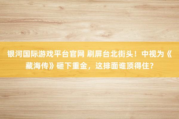 银河国际游戏平台官网 刷屏台北街头！中视为《藏海传》砸下重金，这排面谁顶得住？